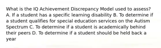 What is the IQ Achievement Discrepancy Model used to assess? A. If a student has a specific learning disability B. To determine if a student qualifies for special education services on the Autism Spectrum C. To determine if a student is academically behind their peers D. To determine if a student should be held back a year