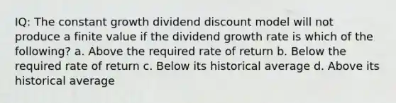 IQ: The constant growth dividend discount model will not produce a finite value if the dividend growth rate is which of the following? a. Above the required rate of return b. Below the required rate of return c. Below its historical average d. Above its historical average