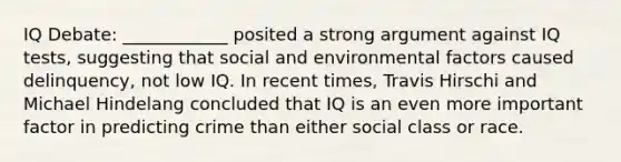 IQ Debate: ____________ posited a strong argument against IQ tests, suggesting that social and environmental factors caused delinquency, not low IQ. In recent times, Travis Hirschi and Michael Hindelang concluded that IQ is an even more important factor in predicting crime than either social class or race.