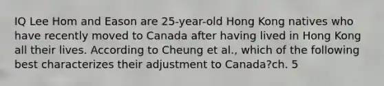 IQ Lee Hom and Eason are 25-year-old Hong Kong natives who have recently moved to Canada after having lived in Hong Kong all their lives. According to Cheung et al., which of the following best characterizes their adjustment to Canada?ch. 5