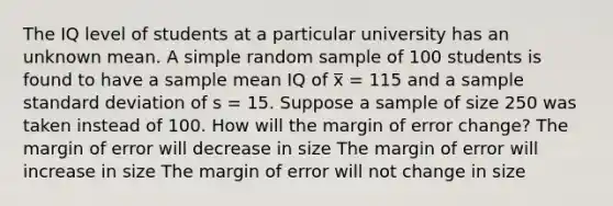 The IQ level of students at a particular university has an unknown mean. A simple random sample of 100 students is found to have a sample mean IQ of x̅ = 115 and a sample standard deviation of s = 15. Suppose a sample of size 250 was taken instead of 100. How will the margin of error change? The margin of error will decrease in size The margin of error will increase in size The margin of error will not change in size