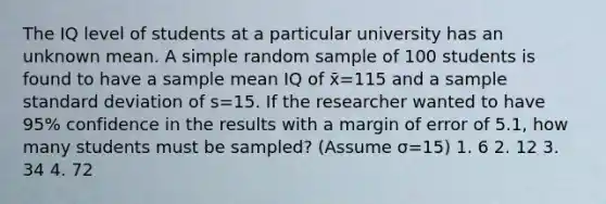 The IQ level of students at a particular university has an unknown mean. A simple random sample of 100 students is found to have a sample mean IQ of x̄=115 and a sample standard deviation of s=15. If the researcher wanted to have 95% confidence in the results with a margin of error of 5.1, how many students must be sampled? (Assume σ=15) 1. 6 2. 12 3. 34 4. 72