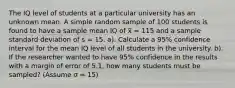 The IQ level of students at a particular university has an unknown mean. A simple random sample of 100 students is found to have a sample mean IQ of x̅ = 115 and a sample standard deviation of s = 15. a). Calculate a 95% confidence interval for the mean IQ level of all students in the university. b). If the researcher wanted to have 95% confidence in the results with a margin of error of 5.1, how many students must be sampled? (Assume σ = 15)