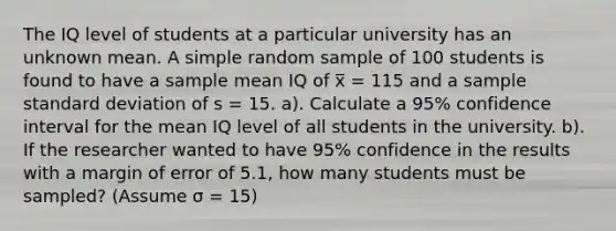 The IQ level of students at a particular university has an unknown mean. A simple random sample of 100 students is found to have a sample mean IQ of x̅ = 115 and a sample standard deviation of s = 15. a). Calculate a 95% confidence interval for the mean IQ level of all students in the university. b). If the researcher wanted to have 95% confidence in the results with a margin of error of 5.1, how many students must be sampled? (Assume σ = 15)