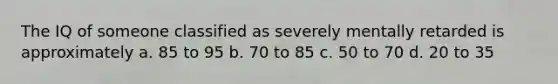 The IQ of someone classified as severely mentally retarded is approximately a. 85 to 95 b. 70 to 85 c. 50 to 70 d. 20 to 35