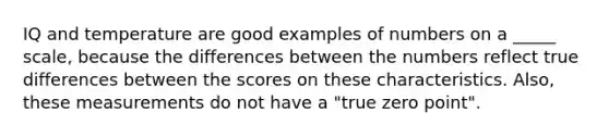 IQ and temperature are good examples of numbers on a _____ scale, because the differences between the numbers reflect true differences between the scores on these characteristics. Also, these measurements do not have a "true zero point".