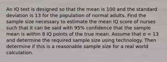 An IQ test is designed so that the mean is 100 and the standard deviation is 13 for the population of normal adults. Find the sample size necessary to estimate the mean IQ score of nurses such that it can be said with 95​% confidence that the sample mean is within 8 IQ points of the true mean. Assume that σ = 13 and determine the required sample size using technology. Then determine if this is a reasonable sample size for a real world calculation.