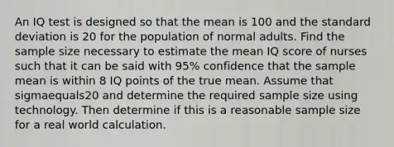 An IQ test is designed so that the mean is 100 and the standard deviation is 20 for the population of normal adults. Find the sample size necessary to estimate the mean IQ score of nurses such that it can be said with 95​% confidence that the sample mean is within 8 IQ points of the true mean. Assume that sigmaequals20 and determine the required sample size using technology. Then determine if this is a reasonable sample size for a real world calculation.