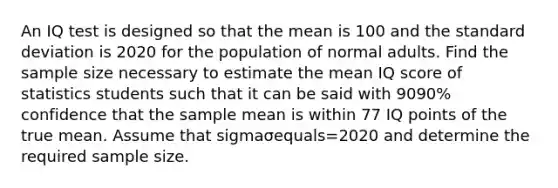 An IQ test is designed so that the mean is 100 and the standard deviation is 2020 for the population of normal adults. Find the sample size necessary to estimate the mean IQ score of statistics students such that it can be said with 9090​% confidence that the sample mean is within 77 IQ points of the true mean. Assume that sigmaσequals=2020 and determine the required sample size.