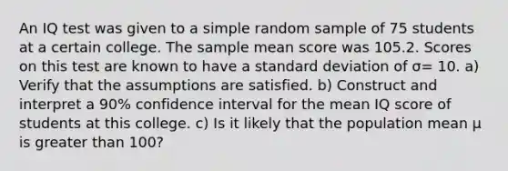 An IQ test was given to a simple random sample of 75 students at a certain college. The sample mean score was 105.2. Scores on this test are known to have a standard deviation of σ= 10. a) Verify that the assumptions are satisfied. b) Construct and interpret a 90% confidence interval for the mean IQ score of students at this college. c) Is it likely that the population mean μ is greater than 100?