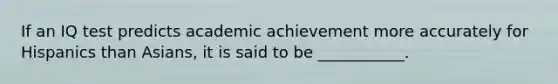 If an IQ test predicts academic achievement more accurately for Hispanics than Asians, it is said to be ___________.