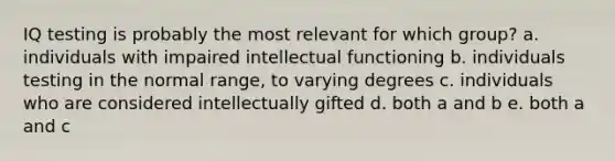 IQ testing is probably the most relevant for which group? a. individuals with impaired intellectual functioning b. individuals testing in the normal range, to varying degrees c. individuals who are considered intellectually gifted d. both a and b e. both a and c