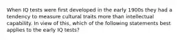 When IQ tests were first developed in the early 1900s they had a tendency to measure cultural traits more than intellectual capability. In view of this, which of the following statements best applies to the early IQ tests?