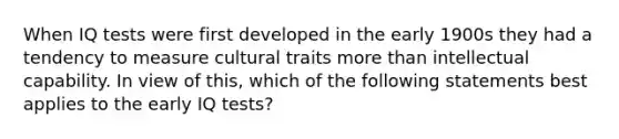 When IQ tests were first developed in the early 1900s they had a tendency to measure cultural traits more than intellectual capability. In view of this, which of the following statements best applies to the early IQ tests?