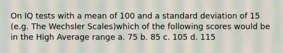 On IQ tests with a mean of 100 and a standard deviation of 15 (e.g. The Wechsler Scales)which of the following scores would be in the High Average range a. 75 b. 85 c. 105 d. 115