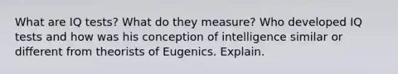 What are IQ tests? What do they measure? Who developed IQ tests and how was his conception of intelligence similar or different from theorists of Eugenics. Explain.