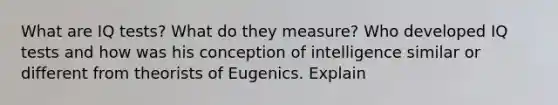 What are IQ tests? What do they measure? Who developed IQ tests and how was his conception of intelligence similar or different from theorists of Eugenics. Explain