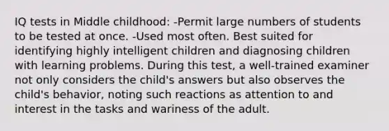 IQ tests in Middle childhood: -Permit large numbers of students to be tested at once. -Used most often. Best suited for identifying highly intelligent children and diagnosing children with learning problems. During this test, a well-trained examiner not only considers the child's answers but also observes the child's behavior, noting such reactions as attention to and interest in the tasks and wariness of the adult.