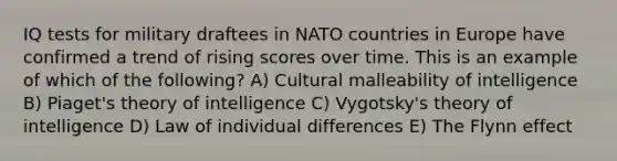 IQ tests for military draftees in NATO countries in Europe have confirmed a trend of rising scores over time. This is an example of which of the following? A) Cultural malleability of intelligence B) Piaget's theory of intelligence C) Vygotsky's theory of intelligence D) Law of individual differences E) The Flynn effect