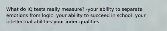 What do IQ tests really measure? -your ability to separate emotions from logic -your ability to succeed in school -your intellectual abilities your inner qualities