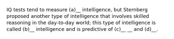 IQ tests tend to measure (a)__ intelligence, but Sternberg proposed another type of intelligence that involves skilled reasoning in the day-to-day world; this type of intelligence is called (b)__ intelligence and is predictive of (c)__ __ and (d)__.