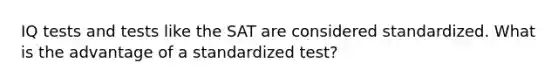 IQ tests and tests like the SAT are considered standardized. What is the advantage of a standardized test?