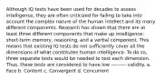 Although IQ tests have been used for decades to assess intelligence, they are often criticized for failing to take into account the complex nature of the human intellect and its many different components. Research has shown that there are at least three different components that make up intelligence: short-term memory, reasoning, and a verbal component. This means that existing IQ tests do not sufficiently cover all the dimensions of what constitutes human intelligence. To do so, three separate tests would be needed to test each dimension. Thus, these tests are considered to have low --------- validity. a. Face b. Content c. Convergent d. Concurrent