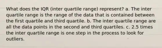 What does the IQR (inter quartile range) represent? a. The inter quartile range is the range of the data that is contained between the first quartile and third quartile. b. The inter quartile range are all the data points in the second and third quartiles. c. 2.5 times the inter quartile range is one step in the process to look for outliers.