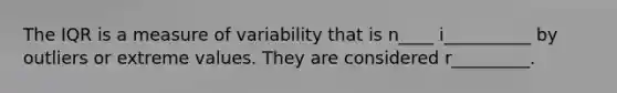 The IQR is a measure of variability that is n____ i__________ by outliers or extreme values. They are considered r_________.