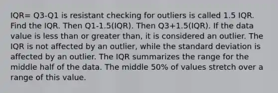 IQR= Q3-Q1 is resistant checking for outliers is called 1.5 IQR. Find the IQR. Then Q1-1.5(IQR). Then Q3+1.5(IQR). If the data value is <a href='https://www.questionai.com/knowledge/k7BtlYpAMX-less-than' class='anchor-knowledge'>less than</a> or <a href='https://www.questionai.com/knowledge/ktgHnBD4o3-greater-than' class='anchor-knowledge'>greater than</a>, it is considered an outlier. The IQR is not affected by an​ outlier, while the <a href='https://www.questionai.com/knowledge/kqGUr1Cldy-standard-deviation' class='anchor-knowledge'>standard deviation</a> is affected by an outlier. The IQR summarizes the range for the middle half of the data. The middle​ 50% of values stretch over a range of this value.