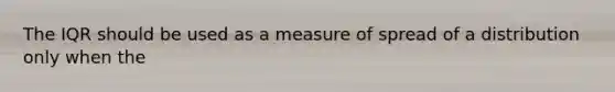 The IQR should be used as a measure of spread of a distribution only when the