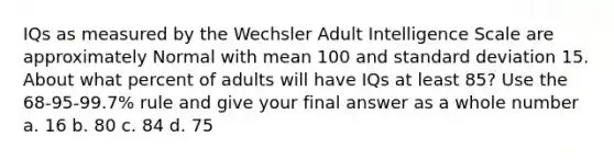 IQs as measured by the Wechsler Adult Intelligence Scale are approximately Normal with mean 100 and standard deviation 15. About what percent of adults will have IQs at least 85? Use the 68-95-99.7% rule and give your final answer as a whole number a. 16 b. 80 c. 84 d. 75