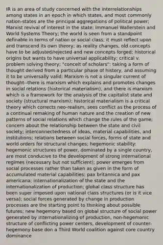 IR is an area of study concerned with the interrelationships among states in an epoch in which states, and most commonly nation-states are the principal aggregations of political power; Marxist revival of interest in the state; Immanuel Wallerstein and World Systems Theory; the world is seen from a standpoint definable in terms of nation or social class; it must reflect upon and transcend its own theory; as reality changes, old concepts have to be adjusted/rejected and new concepts forged; historical origins but wants to have universal applicability; critical v. problem solving theory; "conceit of scholars": taking a form of thought derived from a particular phase of history, and assuming it to be universally valid; Marxism is not a singular current of thought--there is marxism which explains and promotes changes in social relations (historical materialism), and there is marxism which is a framework for the analysis of the capitalist state and society (structural marxism); historical materialism is a critical theory which corrects neo-realism, sees conflict as the process of a continual remaking of human nature and the creation of new patterns of social relations which change the rules of the game; concern about the relationship between the state and civil society; interconnectedness of ideas, material capabilities, and institutions; relations between social forces, forms of state and world orders for structural changes; hegemonic stability: hegemonic structures of power, dominated by a single country, are most conducive to the development of strong international regimes (necessary but not sufficient); power emerges from social processes rather than taken as given in the form of accumulated material capabilities; pax britannica and pax americana; internationalization of the state and the internationalization of production; global class structure has been super imposed upon national class structures (or is it vice versa); social forces generated by change in production processes are the starting point to thinking about possible futures; new hegemony based on global structure of social power generated by internationalizing of production, non-hegemonic structure of conflicting power centers, development of counter-hegemony base don a Third World coalition against core country dominance