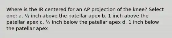 Where is the IR centered for an AP projection of the knee? Select one: a. ½ inch above the patellar apex b. 1 inch above the patellar apex c. ½ inch below the patellar apex d. 1 inch below the patellar apex