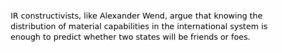 IR constructivists, like Alexander Wend, argue that knowing the distribution of material capabilities in the international system is enough to predict whether two states will be friends or foes.