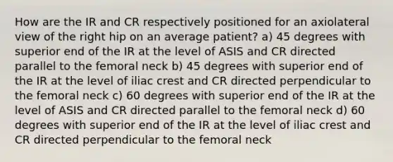 How are the IR and CR respectively positioned for an axiolateral view of the right hip on an average patient? a) 45 degrees with superior end of the IR at the level of ASIS and CR directed parallel to the femoral neck b) 45 degrees with superior end of the IR at the level of iliac crest and CR directed perpendicular to the femoral neck c) 60 degrees with superior end of the IR at the level of ASIS and CR directed parallel to the femoral neck d) 60 degrees with superior end of the IR at the level of iliac crest and CR directed perpendicular to the femoral neck