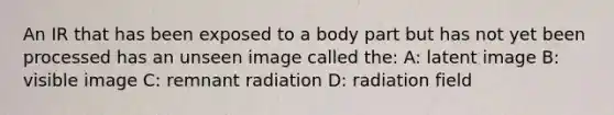 An IR that has been exposed to a body part but has not yet been processed has an unseen image called the: A: latent image B: visible image C: remnant radiation D: radiation field