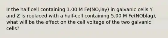 Ir the half-cell containing 1.00 M Fe(NO,lay) in galvanic cells Y and Z is replaced with a half-cell containing 5.00 M Fe(NOblag), what will be the effect on the cell voltage of the two galvanic cells?