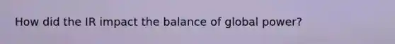 How did the IR impact the balance of global power?