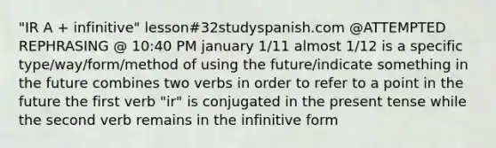 "IR A + infinitive" lesson#32studyspanish.com @ATTEMPTED REPHRASING @ 10:40 PM january 1/11 almost 1/12 is a specific type/way/form/method of using the future/indicate something in the future combines two verbs in order to refer to a point in the future the first verb "ir" is conjugated in the present tense while the second verb remains in the infinitive form