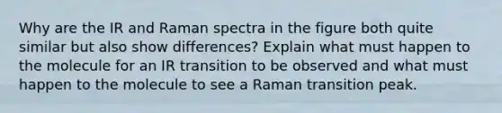 Why are the IR and Raman spectra in the figure both quite similar but also show differences? Explain what must happen to the molecule for an IR transition to be observed and what must happen to the molecule to see a Raman transition peak.