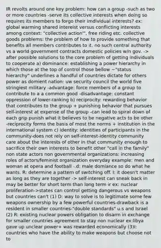 IR revolts around one key problem: how can a group -such as two or more countries -serve its collective interests when doing so requires its members to forgo their imdividual interests? ex: global warming shared intereist versus conflicting interests among context: "collective action'", free riding etc. collective goods problems: the problem of how to provide something that benefits all members contributes to it. no such central authority vs a world government contracts domestic policies w/n gov. -> after possible solutions to the core problem of getting individuals to cooperate a) dominance: establishing a power hierarchy in which those at the top of control those bellow ~"status hierarchy" underlines a handful of countries dictate for others power as domient nation: uw security council the world five stringiest military -advantage: force members of a group to contribute to a a common good -disadvantage: constant oppression of lower-ranking b) reciprocity: rewarding behavior that contributes to the group + punishing behavior that pursues self-interest at expense of the group -can lead to spiral down of each grip punish what it believes to be negative acts to be other -reciprocity forms the basis of most the norms + institution in the international system c) identity: identities of participants in the community-does not rely on self-interest-identity community care about the interests of other in that community enough to sacrifice their own interests to benefit other "call in the family" non state actors non governmental organizations: increasing roles of actors/feminist organization everyday example: men and woman at opera and football -.d: male domiance so do what he wants. R: determine a pattern of switching off. I: it doesn't matter as long as they are together -> self-interest can sneak back in may be better for short term than long term ir ex: nuclear proliferation->states can control getting dangerous vs weapons but countries can't (1) D: way to solve is to legitimate some few weapons ownership by a few powerful countries-drawback is a resident in smaller countries-"double standards" u.s and Israel (2) R: existing nuclear powers obligation to disarm in exchange for smaller countries agreement to stay non nuclear ex:libya gave up unclear power+ was rewarded economically (3)I: countries who have the ability to make weapons but choose not to