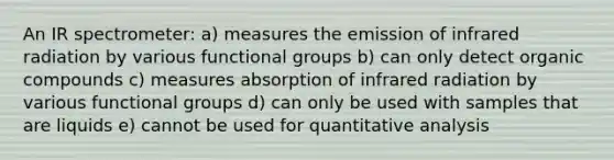 An IR spectrometer: a) measures the emission of infrared radiation by various functional groups b) can only detect organic compounds c) measures absorption of infrared radiation by various functional groups d) can only be used with samples that are liquids e) cannot be used for quantitative analysis