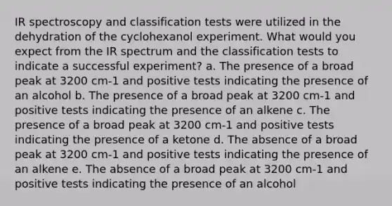 IR spectroscopy and classification tests were utilized in the dehydration of the cyclohexanol experiment. What would you expect from the IR spectrum and the classification tests to indicate a successful experiment? a. The presence of a broad peak at 3200 cm-1 and positive tests indicating the presence of an alcohol b. The presence of a broad peak at 3200 cm-1 and positive tests indicating the presence of an alkene c. The presence of a broad peak at 3200 cm-1 and positive tests indicating the presence of a ketone d. The absence of a broad peak at 3200 cm-1 and positive tests indicating the presence of an alkene e. The absence of a broad peak at 3200 cm-1 and positive tests indicating the presence of an alcohol