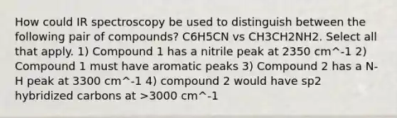 How could IR spectroscopy be used to distinguish between the following pair of compounds? C6H5CN vs CH3CH2NH2. Select all that apply. 1) Compound 1 has a nitrile peak at 2350 cm^-1 2) Compound 1 must have aromatic peaks 3) Compound 2 has a N-H peak at 3300 cm^-1 4) compound 2 would have sp2 hybridized carbons at >3000 cm^-1