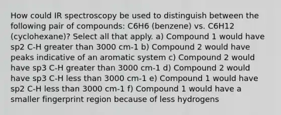 How could IR spectroscopy be used to distinguish between the following pair of compounds: C6H6 (benzene) vs. C6H12 (cyclohexane)? Select all that apply. a) Compound 1 would have sp2 C-H greater than 3000 cm-1 b) Compound 2 would have peaks indicative of an aromatic system c) Compound 2 would have sp3 C-H greater than 3000 cm-1 d) Compound 2 would have sp3 C-H less than 3000 cm-1 e) Compound 1 would have sp2 C-H less than 3000 cm-1 f) Compound 1 would have a smaller fingerprint region because of less hydrogens