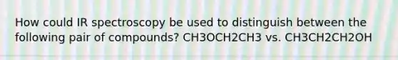 How could IR spectroscopy be used to distinguish between the following pair of compounds? CH3OCH2CH3 vs. CH3CH2CH2OH