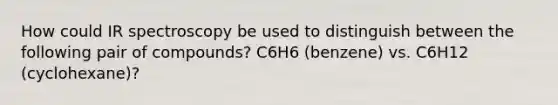 How could IR spectroscopy be used to distinguish between the following pair of compounds? C6H6 (benzene) vs. C6H12 (cyclohexane)?