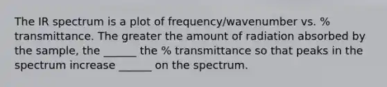 The IR spectrum is a plot of frequency/wavenumber vs. % transmittance. The greater the amount of radiation absorbed by the sample, the ______ the % transmittance so that peaks in the spectrum increase ______ on the spectrum.