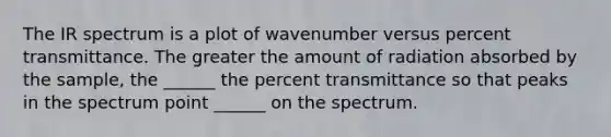 The IR spectrum is a plot of wavenumber versus percent transmittance. The greater the amount of radiation absorbed by the sample, the ______ the percent transmittance so that peaks in the spectrum point ______ on the spectrum.